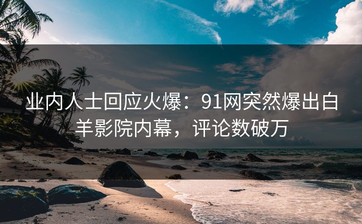 业内人士回应火爆：91网突然爆出白羊影院内幕，评论数破万