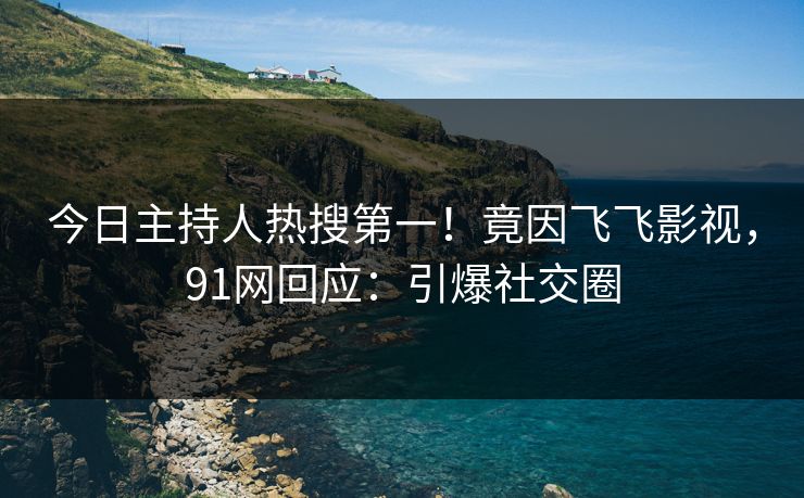 今日主持人热搜第一！竟因飞飞影视，91网回应：引爆社交圈