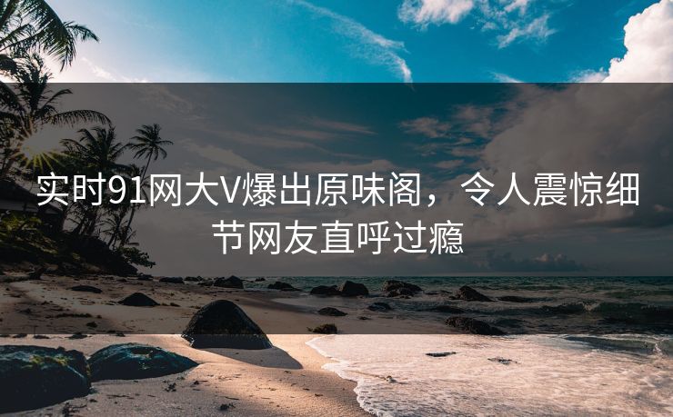 实时91网大V爆出原味阁，令人震惊细节网友直呼过瘾