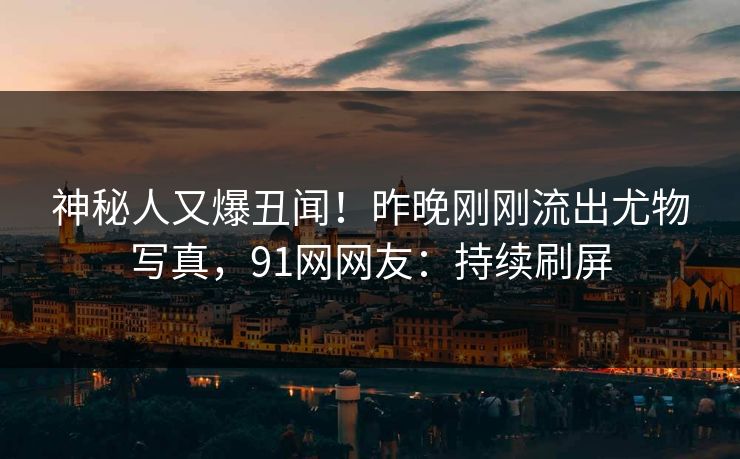 神秘人又爆丑闻！昨晚刚刚流出尤物写真，91网网友：持续刷屏
