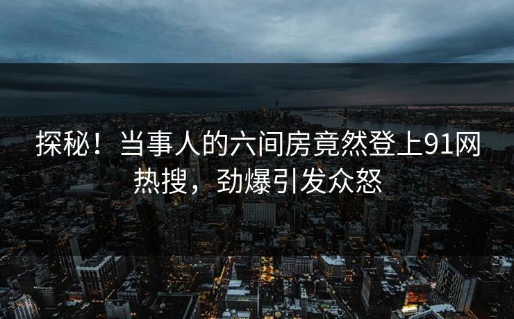 探秘！当事人的六间房竟然登上91网热搜，劲爆引发众怒