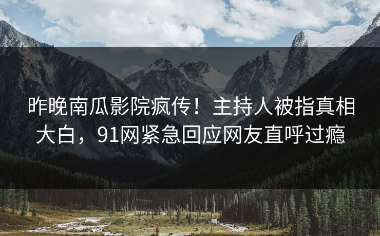 昨晚南瓜影院疯传！主持人被指真相大白，91网紧急回应网友直呼过瘾