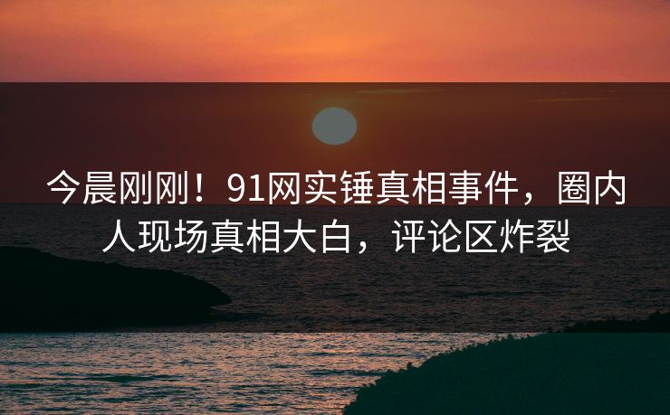 今晨刚刚!91网实锤真相事件,圈内人现场真相大白,评论区炸裂