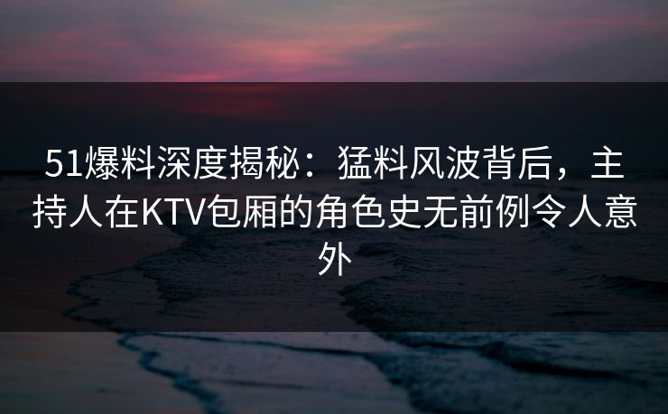 51爆料深度揭秘：猛料风波背后，主持人在KTV包厢的角色史无前例令人意外