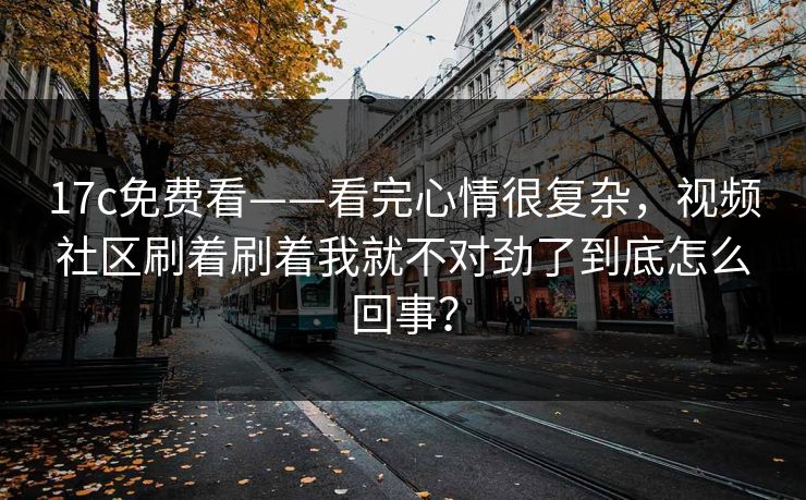 17c免费看——看完心情很复杂，视频社区刷着刷着我就不对劲了到底怎么回事？