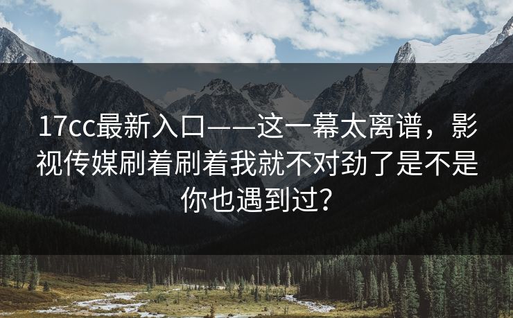 17cc最新入口——这一幕太离谱，影视传媒刷着刷着我就不对劲了是不是你也遇到过？