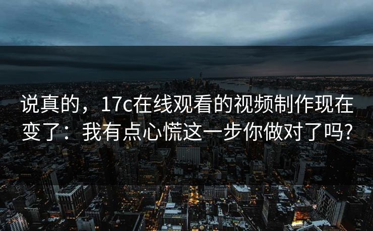 说真的，17c在线观看的视频制作现在变了：我有点心慌这一步你做对了吗?
