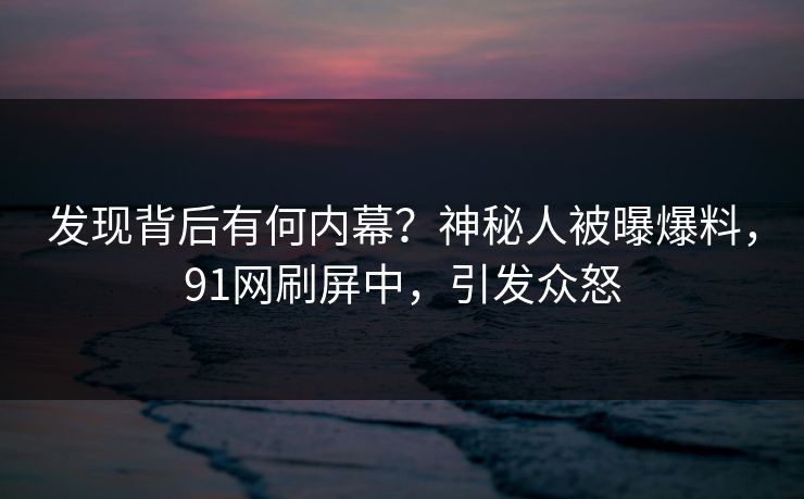 发现背后有何内幕？神秘人被曝爆料，91网刷屏中，引发众怒