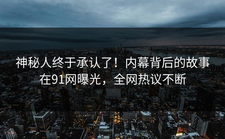 神秘人终于承认了！内幕背后的故事在91网曝光，全网热议不断
