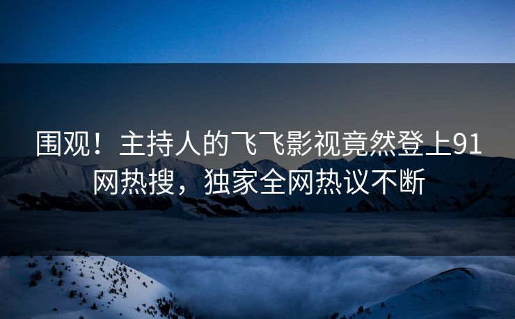 围观！主持人的飞飞影视竟然登上91网热搜，独家全网热议不断