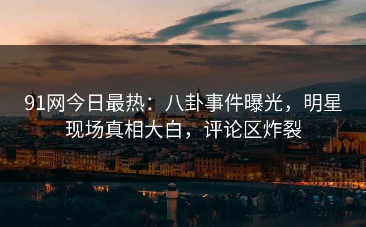 91网今日最热：八卦事件曝光，明星现场真相大白，评论区炸裂