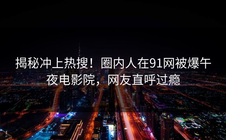 揭秘冲上热搜！圈内人在91网被爆午夜电影院，网友直呼过瘾