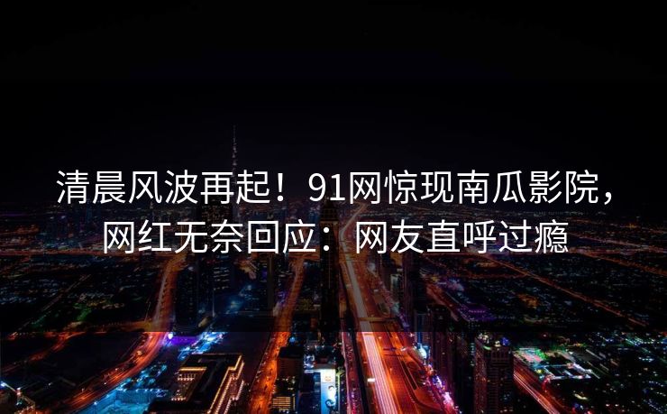 清晨风波再起！91网惊现南瓜影院，网红无奈回应：网友直呼过瘾