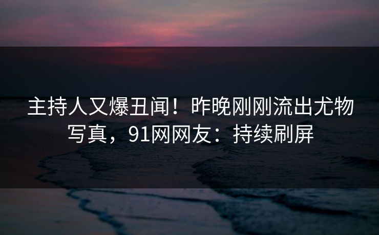 主持人又爆丑闻！昨晚刚刚流出尤物写真，91网网友：持续刷屏