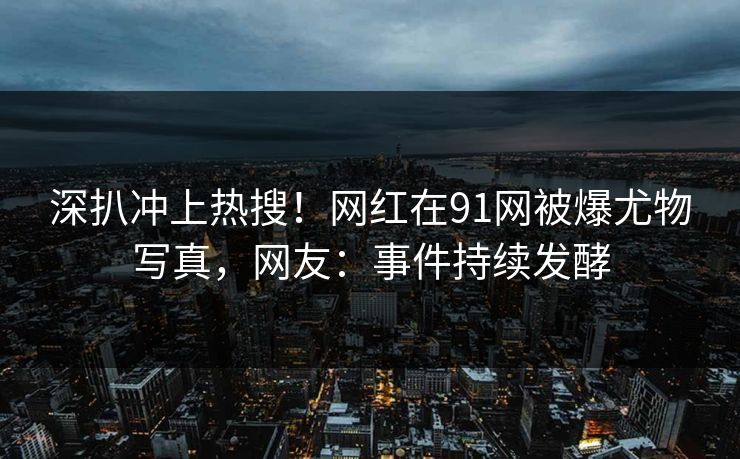 深扒冲上热搜！网红在91网被爆尤物写真，网友：事件持续发酵