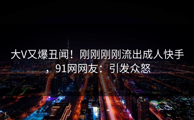 大V又爆丑闻！刚刚刚刚流出成人快手，91网网友：引发众怒