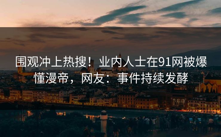 围观冲上热搜！业内人士在91网被爆懂漫帝，网友：事件持续发酵