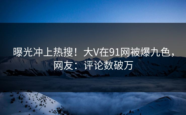 曝光冲上热搜！大V在91网被爆九色，网友：评论数破万