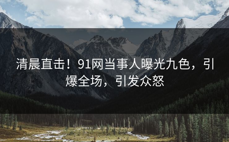 清晨直击！91网当事人曝光九色，引爆全场，引发众怒