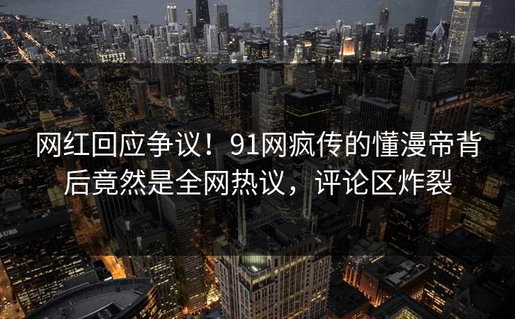 网红回应争议！91网疯传的懂漫帝背后竟然是全网热议，评论区炸裂