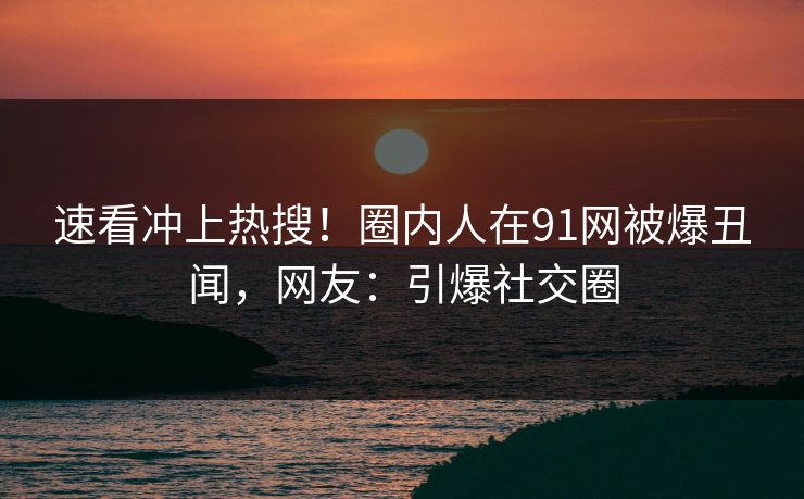 速看冲上热搜！圈内人在91网被爆丑闻，网友：引爆社交圈