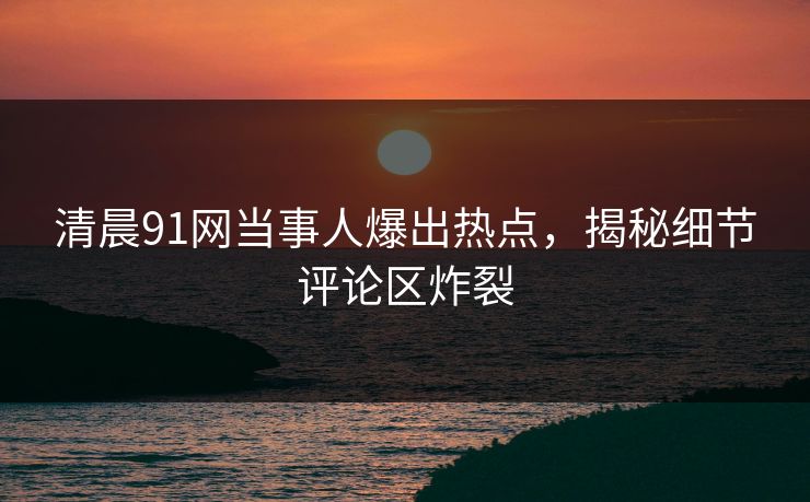 清晨91网当事人爆出热点，揭秘细节评论区炸裂