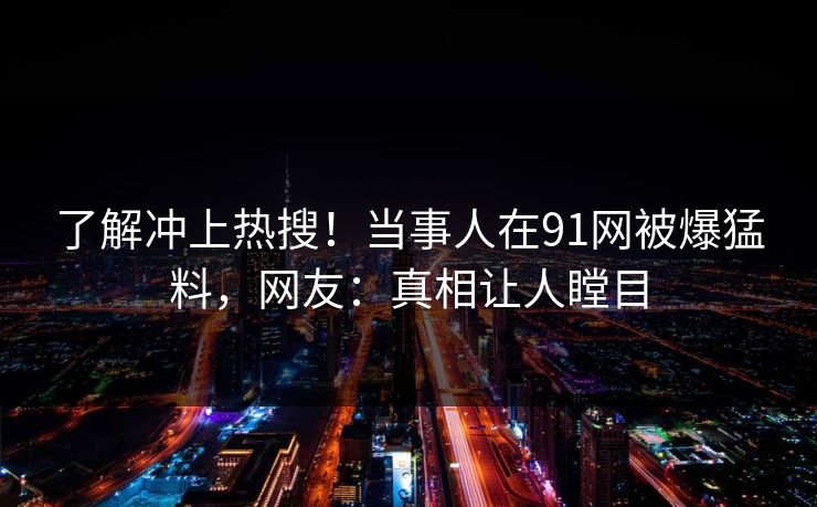 了解冲上热搜！当事人在91网被爆猛料，网友：真相让人瞠目