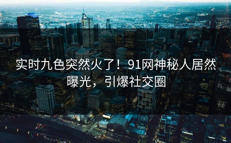 实时九色突然火了！91网神秘人居然曝光，引爆社交圈