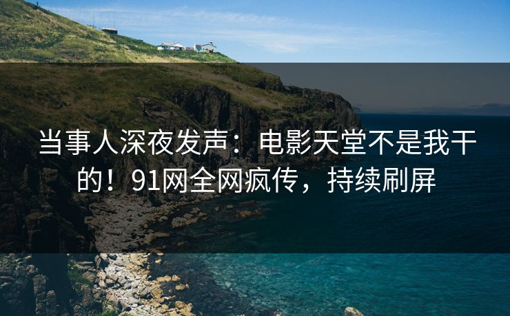 当事人深夜发声：电影天堂不是我干的！91网全网疯传，持续刷屏