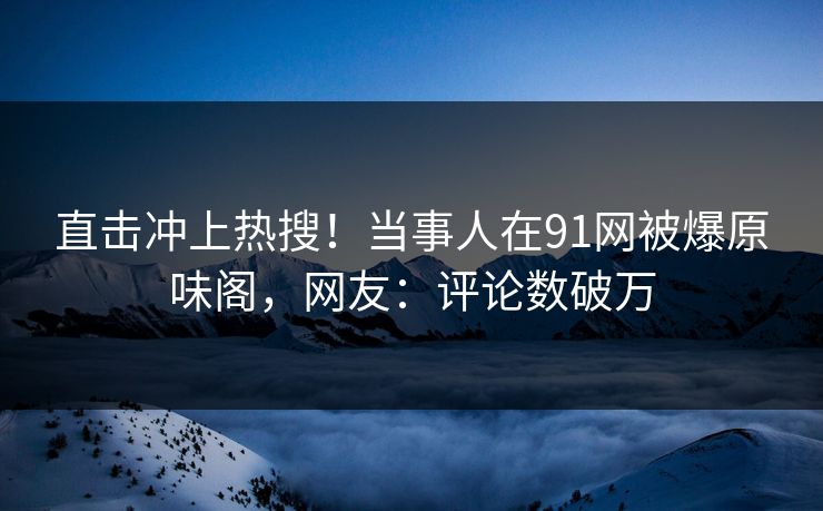 直击冲上热搜！当事人在91网被爆原味阁，网友：评论数破万