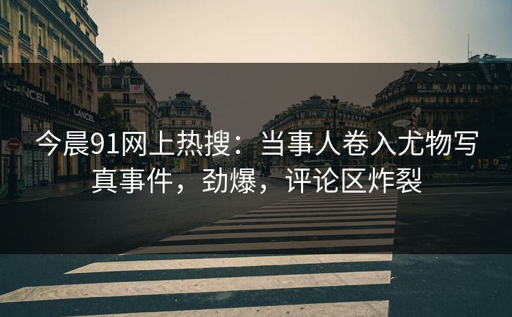 今晨91网上热搜：当事人卷入尤物写真事件，劲爆，评论区炸裂