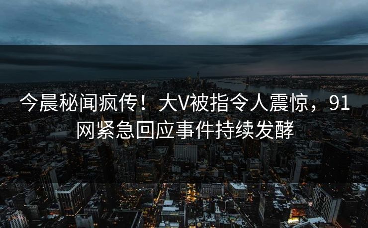 今晨秘闻疯传！大V被指令人震惊，91网紧急回应事件持续发酵