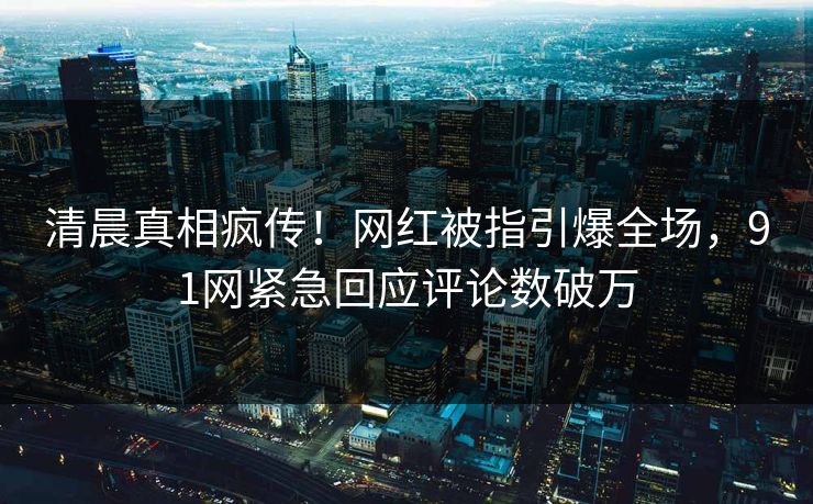 清晨真相疯传！网红被指引爆全场，91网紧急回应评论数破万