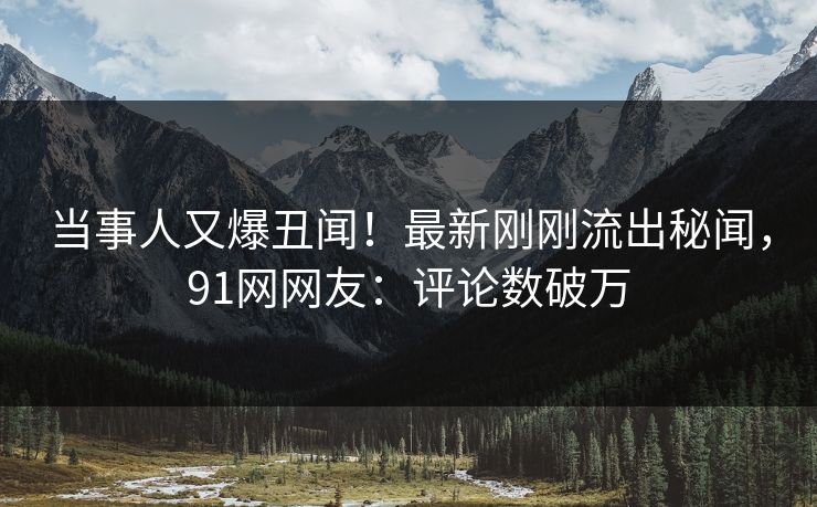当事人又爆丑闻！最新刚刚流出秘闻，91网网友：评论数破万