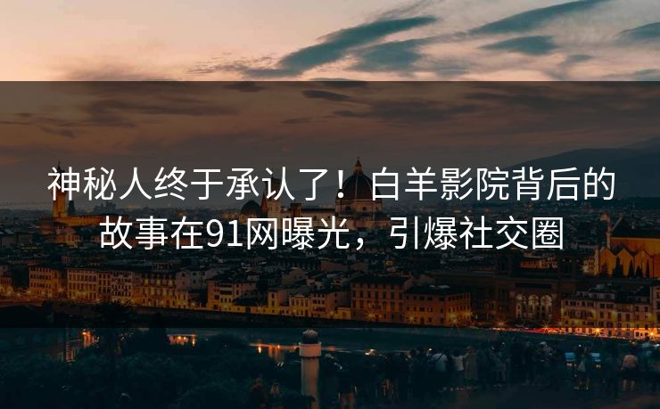 神秘人终于承认了！白羊影院背后的故事在91网曝光，引爆社交圈