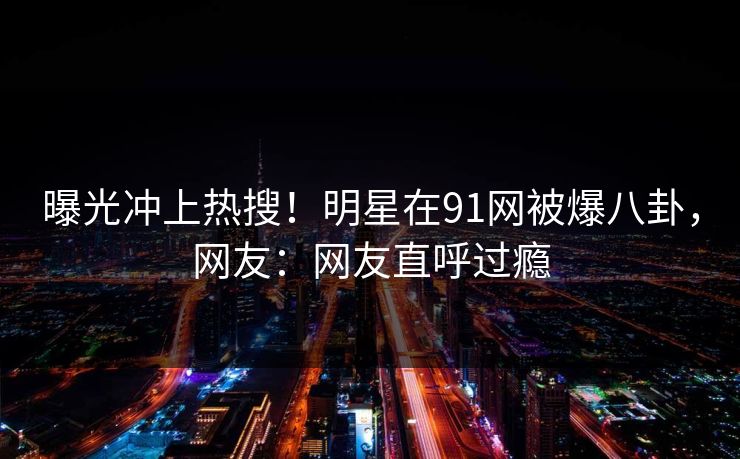曝光冲上热搜！明星在91网被爆八卦，网友：网友直呼过瘾