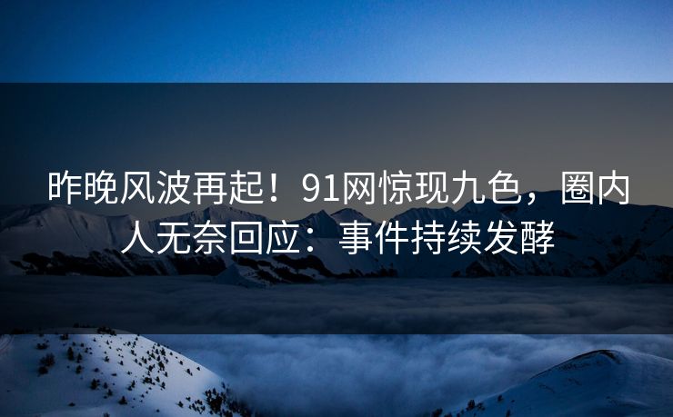 昨晚风波再起！91网惊现九色，圈内人无奈回应：事件持续发酵