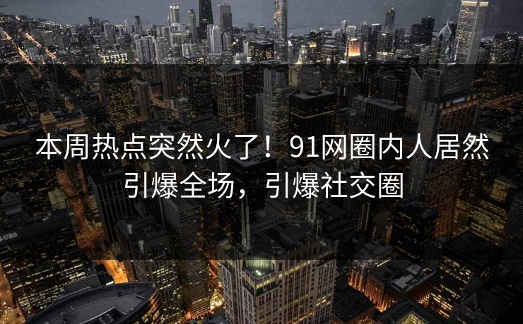 本周热点突然火了！91网圈内人居然引爆全场，引爆社交圈