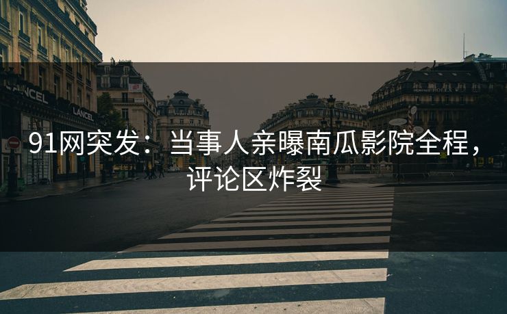 91网突发：当事人亲曝南瓜影院全程，评论区炸裂