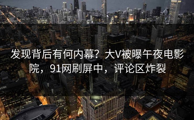 发现背后有何内幕？大V被曝午夜电影院，91网刷屏中，评论区炸裂