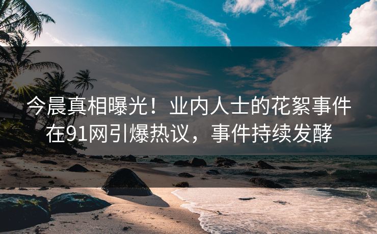 今晨真相曝光！业内人士的花絮事件在91网引爆热议，事件持续发酵