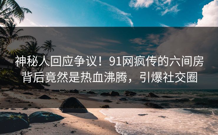 神秘人回应争议！91网疯传的六间房背后竟然是热血沸腾，引爆社交圈