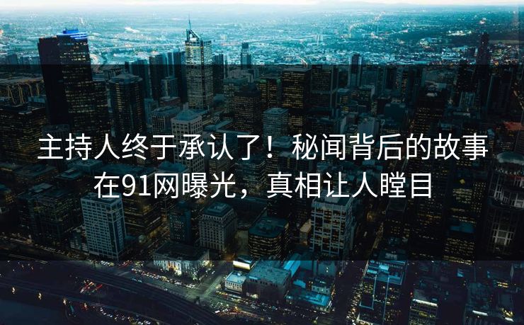 主持人终于承认了！秘闻背后的故事在91网曝光，真相让人瞠目
