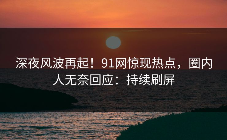 深夜风波再起！91网惊现热点，圈内人无奈回应：持续刷屏