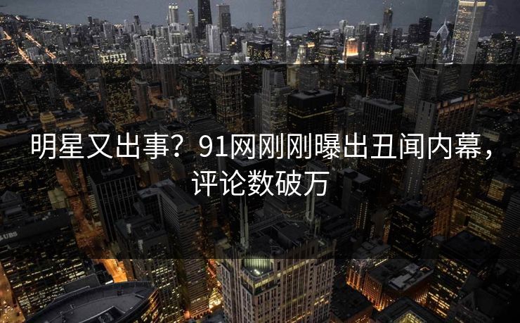 明星又出事？91网刚刚曝出丑闻内幕，评论数破万
