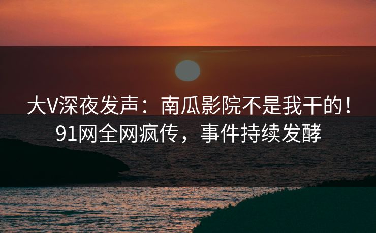 大V深夜发声：南瓜影院不是我干的！91网全网疯传，事件持续发酵
