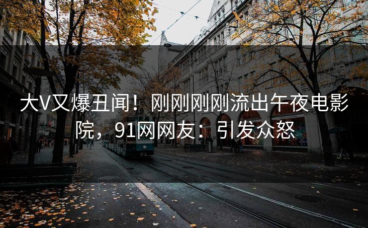 大V又爆丑闻！刚刚刚刚流出午夜电影院，91网网友：引发众怒