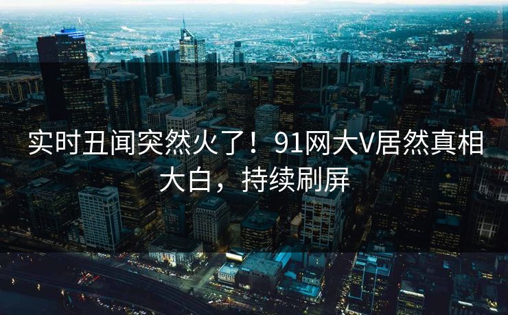 实时丑闻突然火了！91网大V居然真相大白，持续刷屏