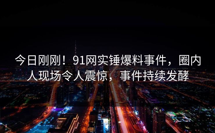 今日刚刚！91网实锤爆料事件，圈内人现场令人震惊，事件持续发酵