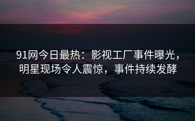 91网今日最热：影视工厂事件曝光，明星现场令人震惊，事件持续发酵